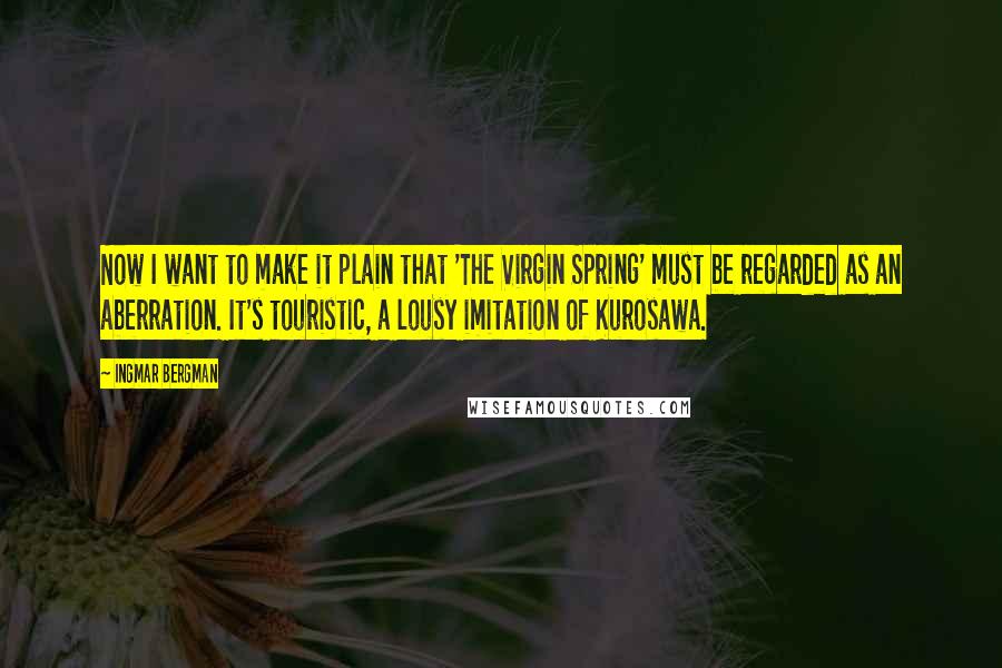 Ingmar Bergman Quotes: Now I want to make it plain that 'The Virgin Spring' must be regarded as an aberration. It's touristic, a lousy imitation of Kurosawa.