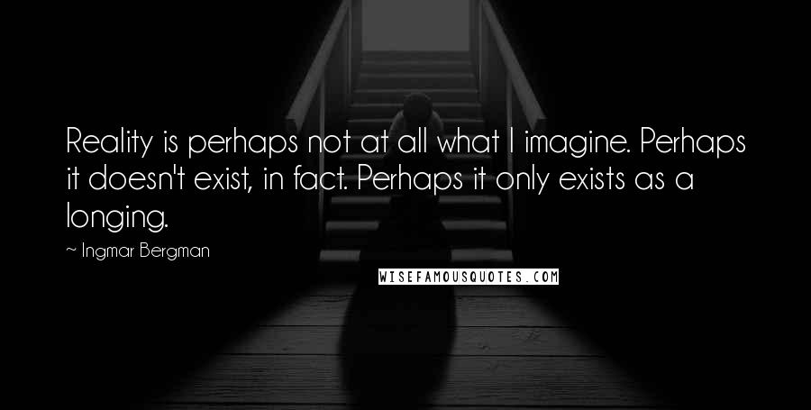 Ingmar Bergman Quotes: Reality is perhaps not at all what I imagine. Perhaps it doesn't exist, in fact. Perhaps it only exists as a longing.