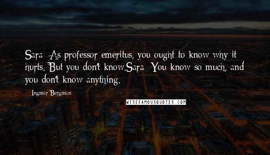 Ingmar Bergman Quotes: Sara: As professor emeritus, you ought to know why it hurts. But you don't know.Sara: You know so much, and you don't know anything.