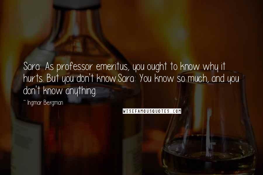 Ingmar Bergman Quotes: Sara: As professor emeritus, you ought to know why it hurts. But you don't know.Sara: You know so much, and you don't know anything.