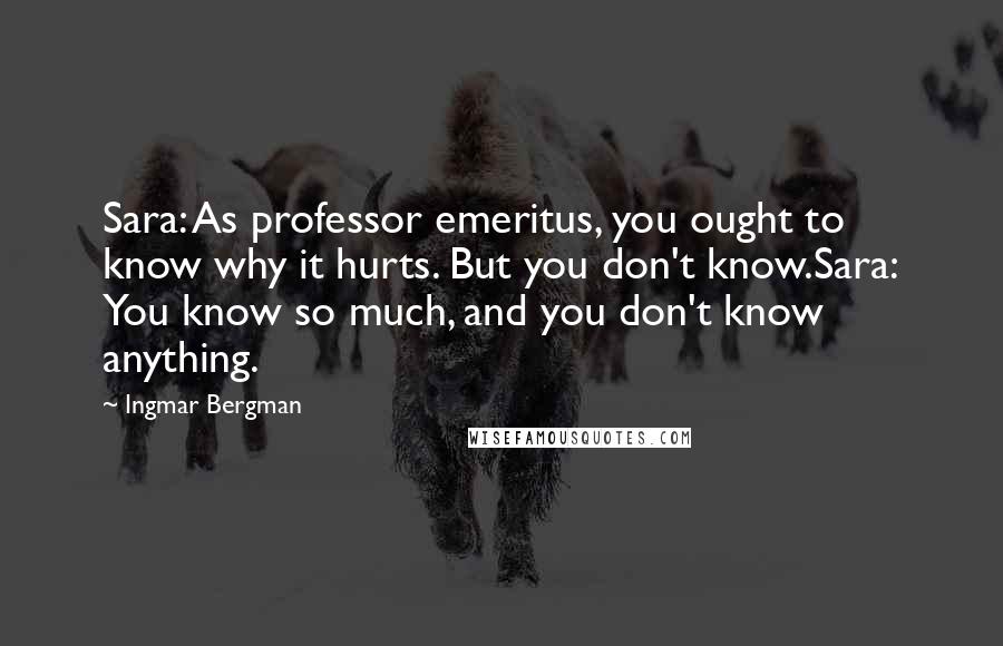 Ingmar Bergman Quotes: Sara: As professor emeritus, you ought to know why it hurts. But you don't know.Sara: You know so much, and you don't know anything.