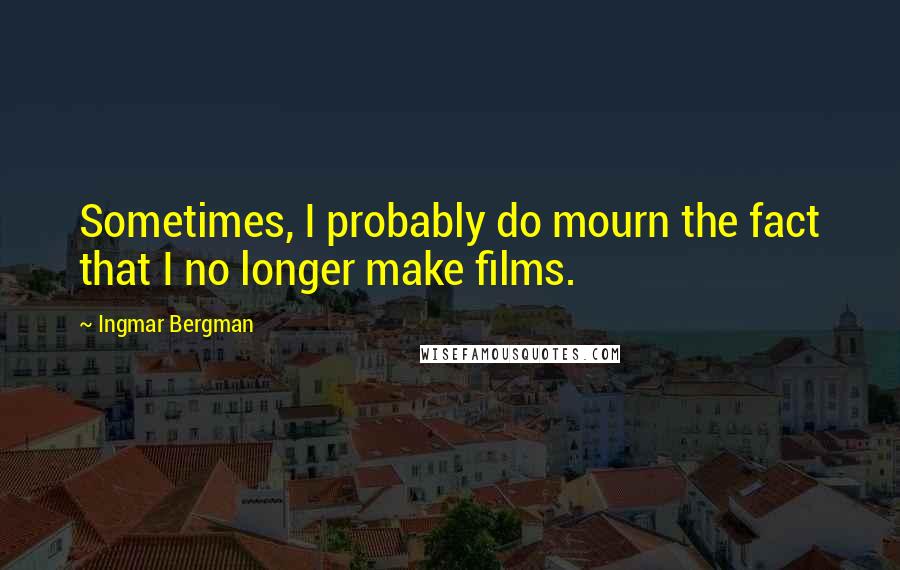 Ingmar Bergman Quotes: Sometimes, I probably do mourn the fact that I no longer make films.