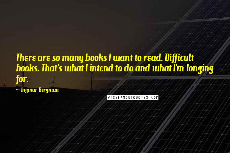 Ingmar Bergman Quotes: There are so many books I want to read. Difficult books. That's what I intend to do and what I'm longing for.