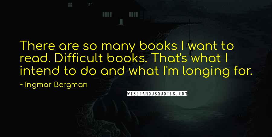 Ingmar Bergman Quotes: There are so many books I want to read. Difficult books. That's what I intend to do and what I'm longing for.