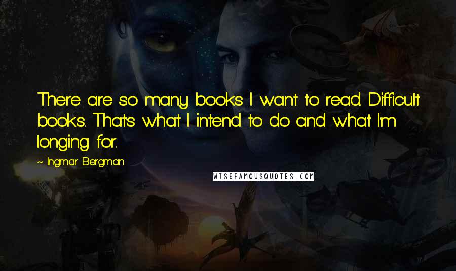 Ingmar Bergman Quotes: There are so many books I want to read. Difficult books. That's what I intend to do and what I'm longing for.