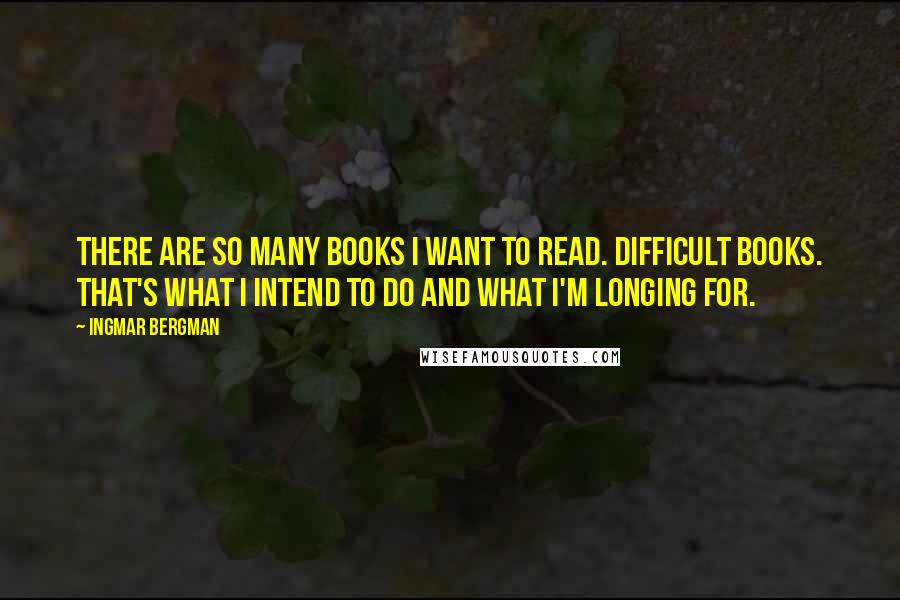 Ingmar Bergman Quotes: There are so many books I want to read. Difficult books. That's what I intend to do and what I'm longing for.