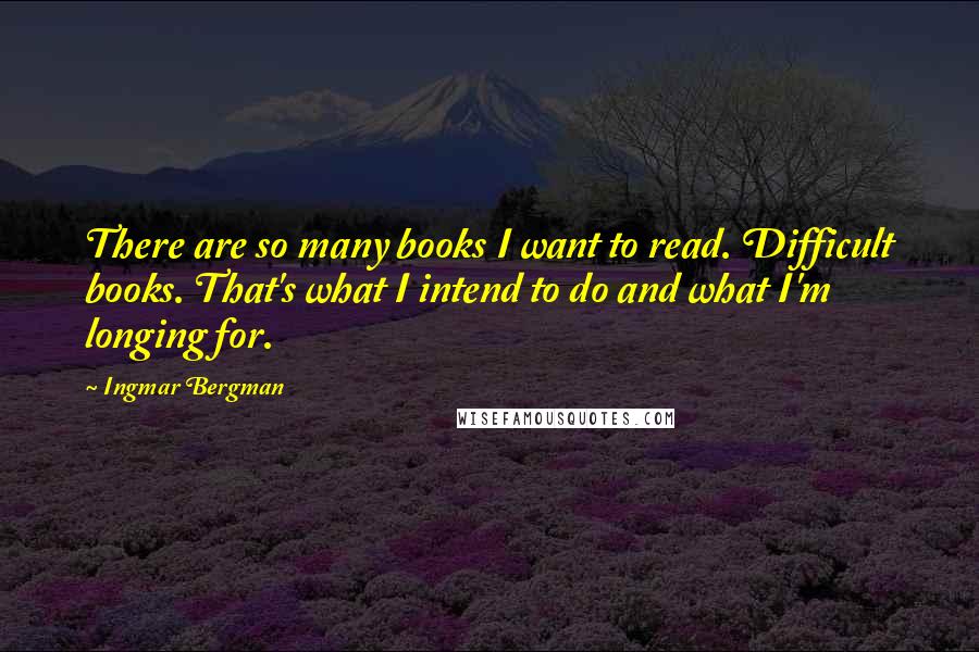 Ingmar Bergman Quotes: There are so many books I want to read. Difficult books. That's what I intend to do and what I'm longing for.