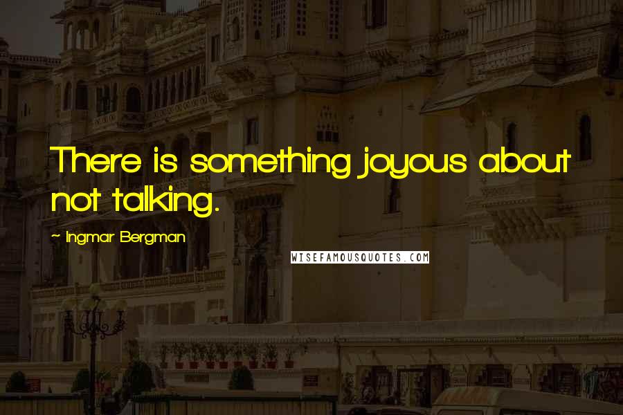 Ingmar Bergman Quotes: There is something joyous about not talking.