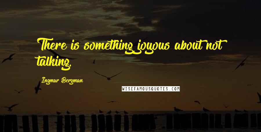 Ingmar Bergman Quotes: There is something joyous about not talking.