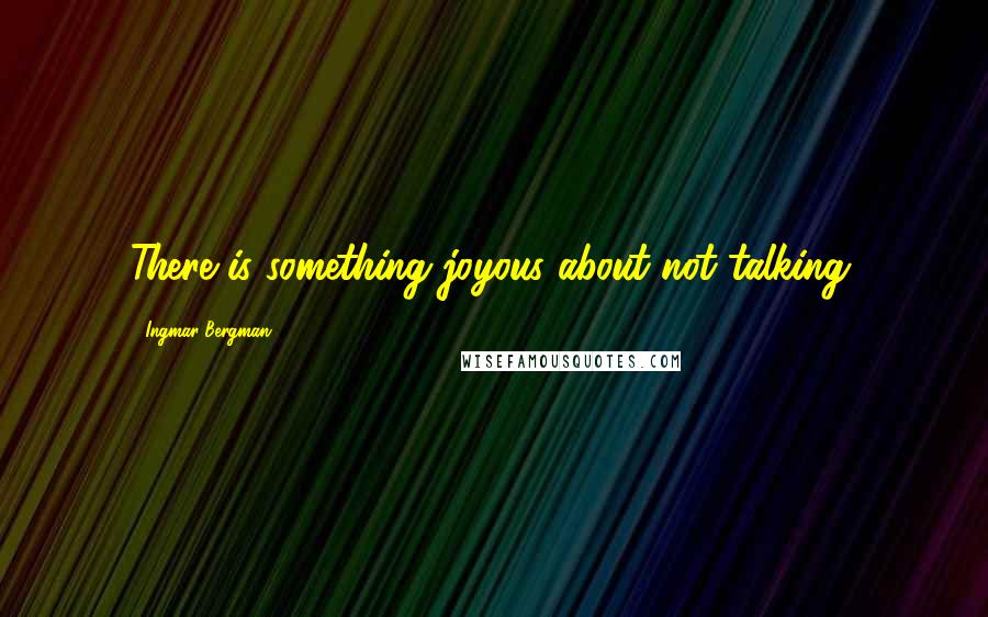 Ingmar Bergman Quotes: There is something joyous about not talking.