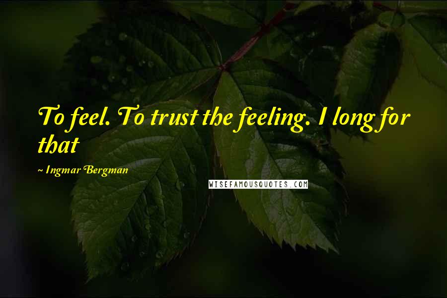 Ingmar Bergman Quotes: To feel. To trust the feeling. I long for that