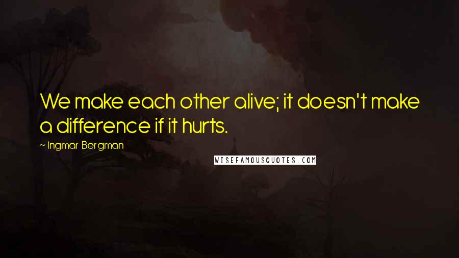 Ingmar Bergman Quotes: We make each other alive; it doesn't make a difference if it hurts.