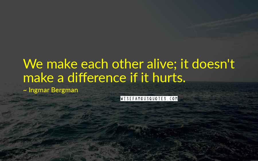 Ingmar Bergman Quotes: We make each other alive; it doesn't make a difference if it hurts.