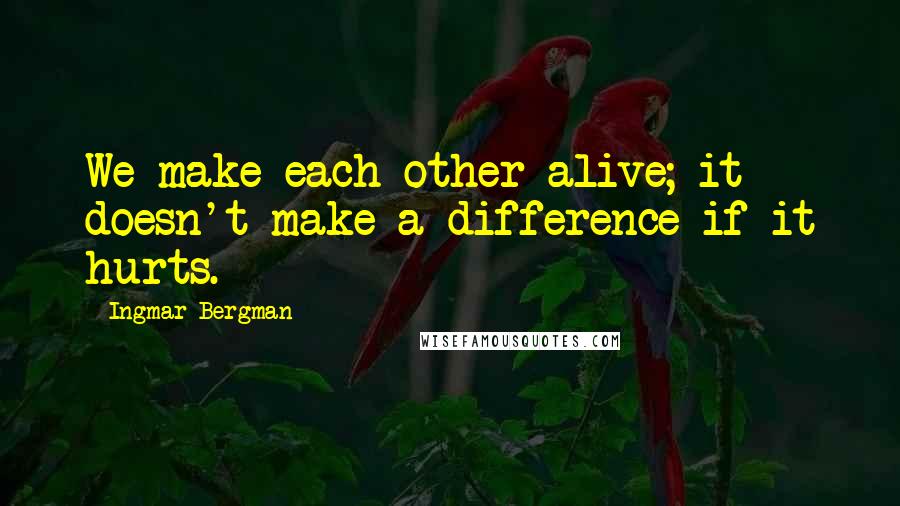 Ingmar Bergman Quotes: We make each other alive; it doesn't make a difference if it hurts.