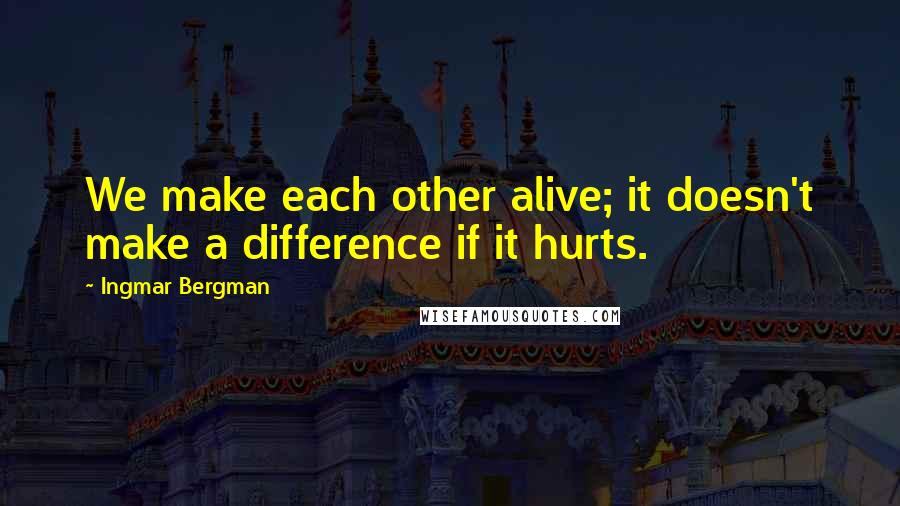 Ingmar Bergman Quotes: We make each other alive; it doesn't make a difference if it hurts.