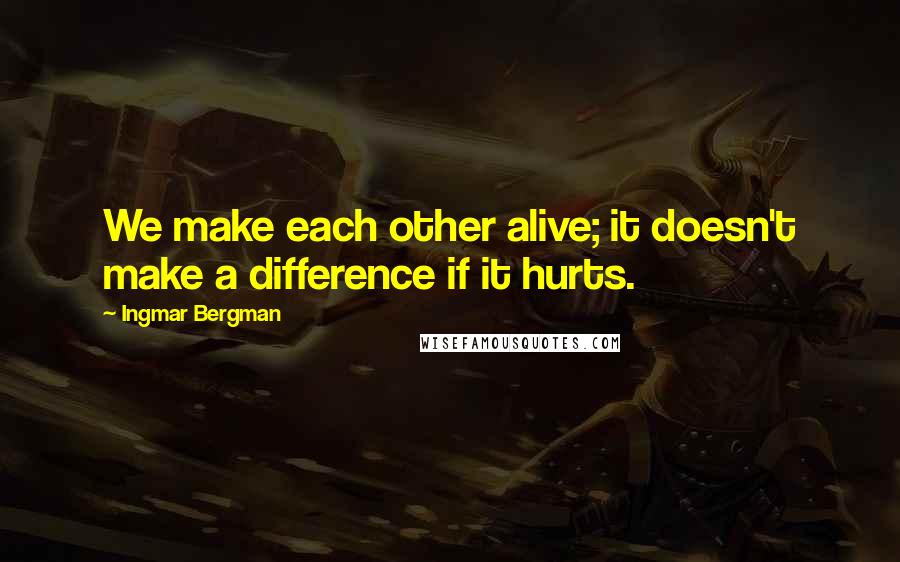 Ingmar Bergman Quotes: We make each other alive; it doesn't make a difference if it hurts.