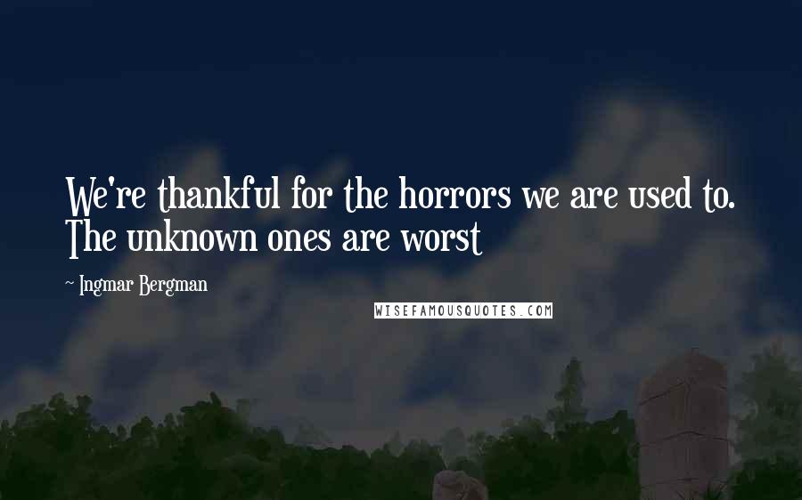 Ingmar Bergman Quotes: We're thankful for the horrors we are used to. The unknown ones are worst