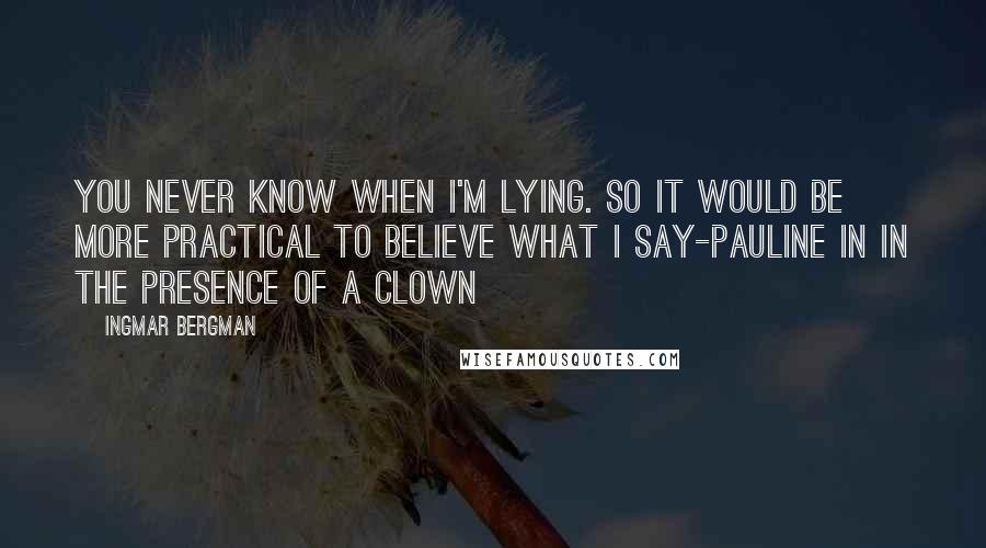 Ingmar Bergman Quotes: You never know when I'm lying. So it would be more practical to believe what I say-Pauline in In the Presence of a Clown