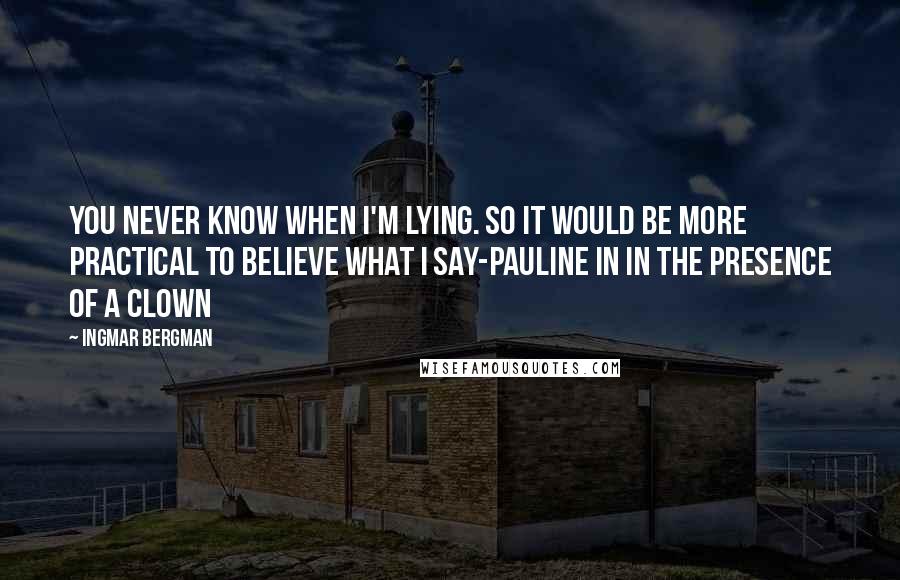 Ingmar Bergman Quotes: You never know when I'm lying. So it would be more practical to believe what I say-Pauline in In the Presence of a Clown