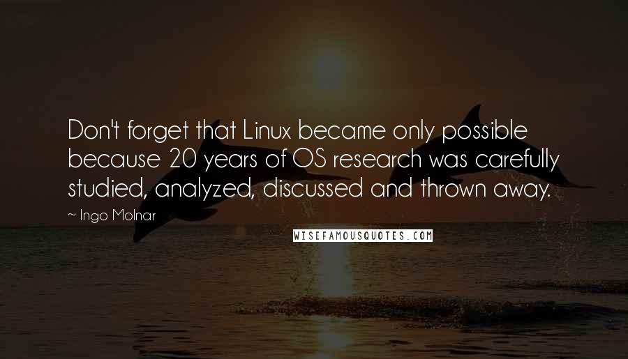 Ingo Molnar Quotes: Don't forget that Linux became only possible because 20 years of OS research was carefully studied, analyzed, discussed and thrown away.