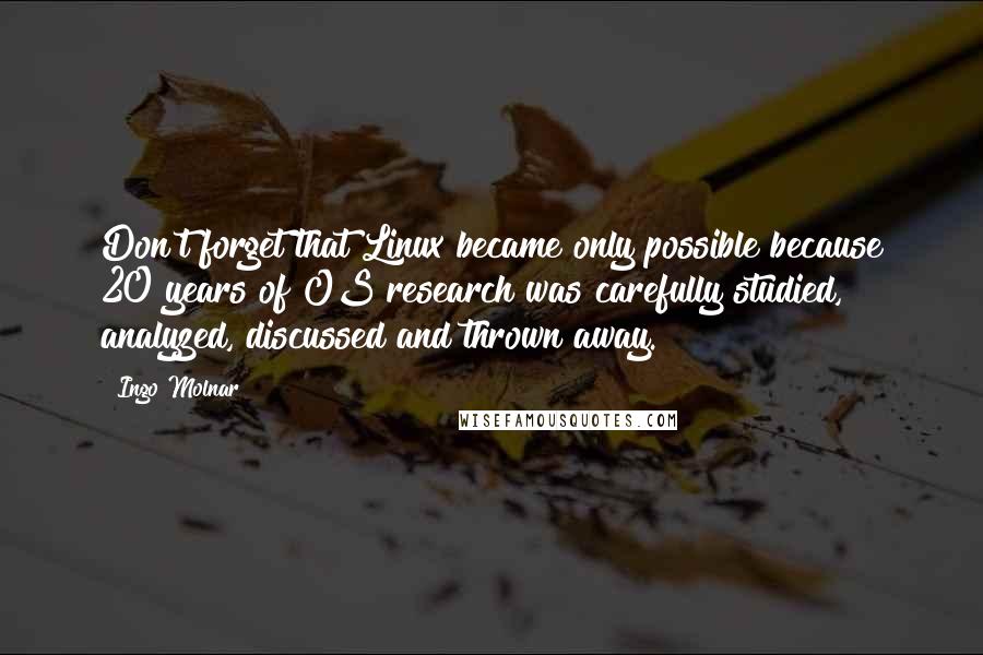 Ingo Molnar Quotes: Don't forget that Linux became only possible because 20 years of OS research was carefully studied, analyzed, discussed and thrown away.