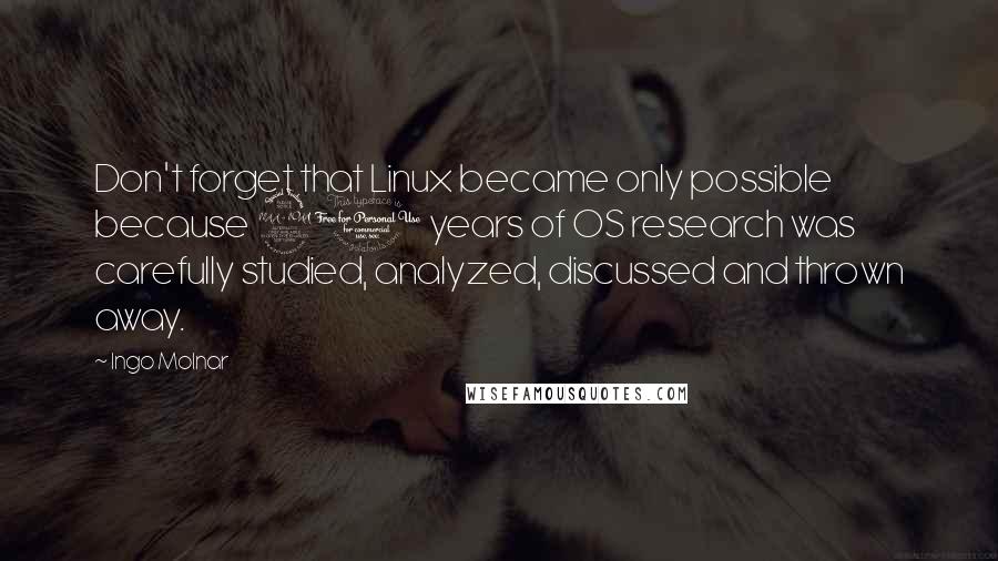 Ingo Molnar Quotes: Don't forget that Linux became only possible because 20 years of OS research was carefully studied, analyzed, discussed and thrown away.