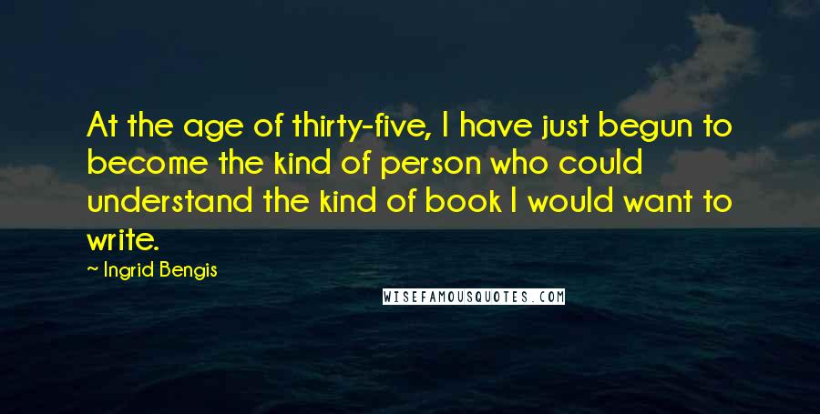 Ingrid Bengis Quotes: At the age of thirty-five, I have just begun to become the kind of person who could understand the kind of book I would want to write.