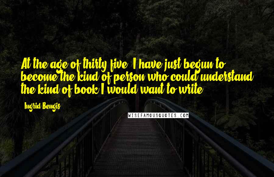 Ingrid Bengis Quotes: At the age of thirty-five, I have just begun to become the kind of person who could understand the kind of book I would want to write.