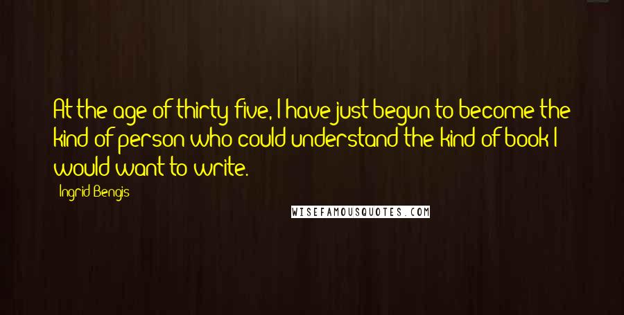 Ingrid Bengis Quotes: At the age of thirty-five, I have just begun to become the kind of person who could understand the kind of book I would want to write.