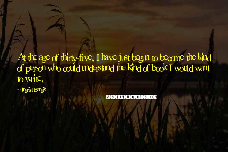 Ingrid Bengis Quotes: At the age of thirty-five, I have just begun to become the kind of person who could understand the kind of book I would want to write.