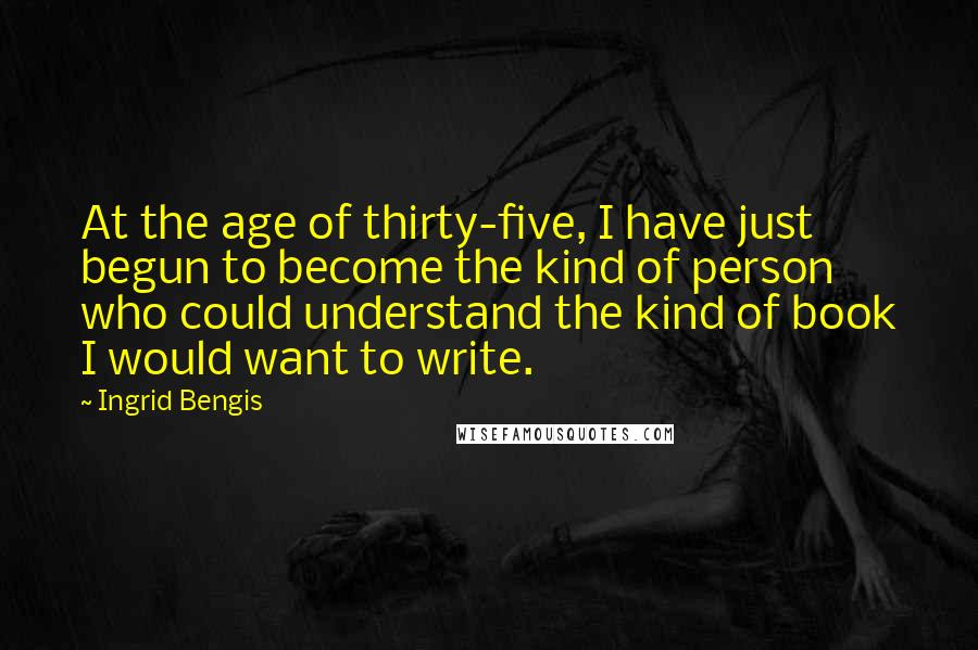 Ingrid Bengis Quotes: At the age of thirty-five, I have just begun to become the kind of person who could understand the kind of book I would want to write.