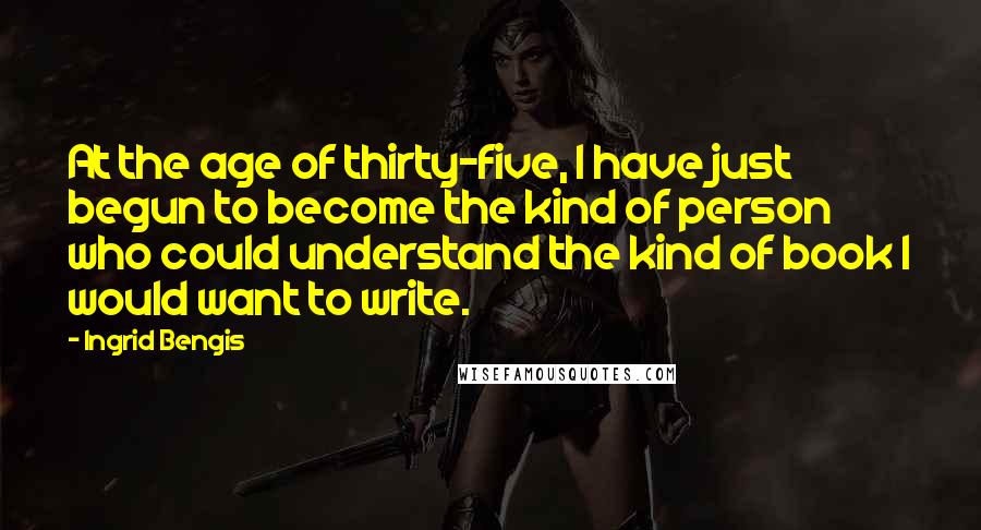 Ingrid Bengis Quotes: At the age of thirty-five, I have just begun to become the kind of person who could understand the kind of book I would want to write.