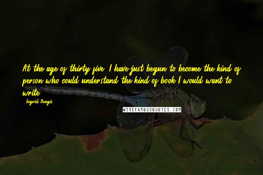 Ingrid Bengis Quotes: At the age of thirty-five, I have just begun to become the kind of person who could understand the kind of book I would want to write.