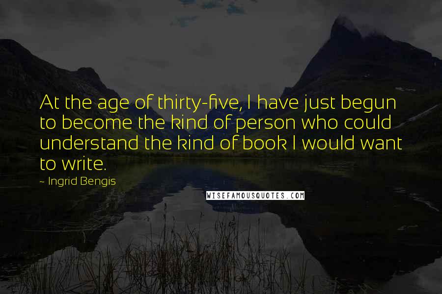 Ingrid Bengis Quotes: At the age of thirty-five, I have just begun to become the kind of person who could understand the kind of book I would want to write.