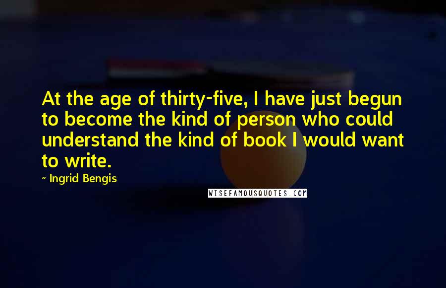 Ingrid Bengis Quotes: At the age of thirty-five, I have just begun to become the kind of person who could understand the kind of book I would want to write.