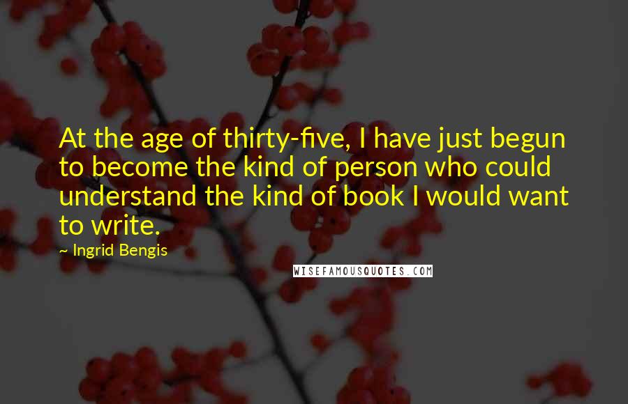 Ingrid Bengis Quotes: At the age of thirty-five, I have just begun to become the kind of person who could understand the kind of book I would want to write.