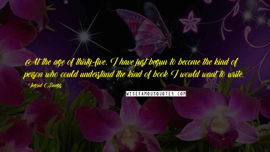 Ingrid Bengis Quotes: At the age of thirty-five, I have just begun to become the kind of person who could understand the kind of book I would want to write.