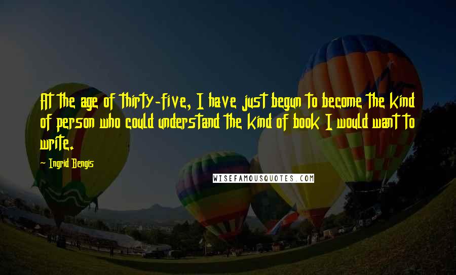 Ingrid Bengis Quotes: At the age of thirty-five, I have just begun to become the kind of person who could understand the kind of book I would want to write.