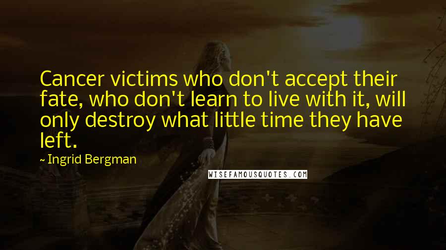 Ingrid Bergman Quotes: Cancer victims who don't accept their fate, who don't learn to live with it, will only destroy what little time they have left.