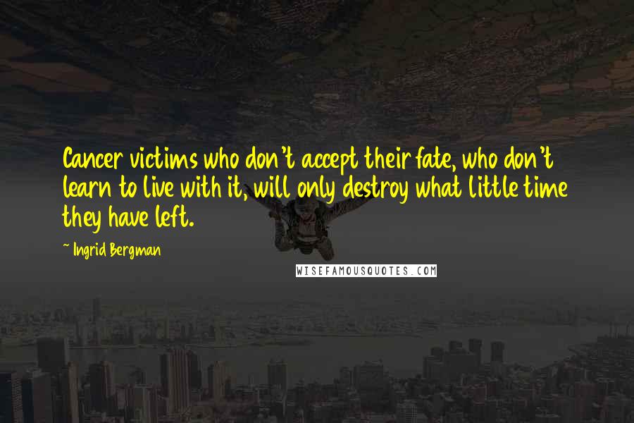 Ingrid Bergman Quotes: Cancer victims who don't accept their fate, who don't learn to live with it, will only destroy what little time they have left.