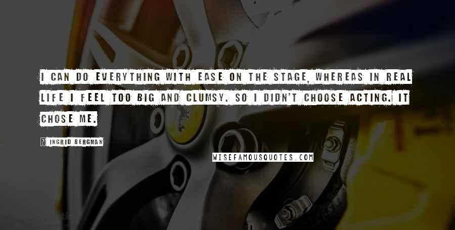 Ingrid Bergman Quotes: I can do everything with ease on the stage, whereas in real life I feel too big and clumsy. So I didn't choose acting. It chose me.