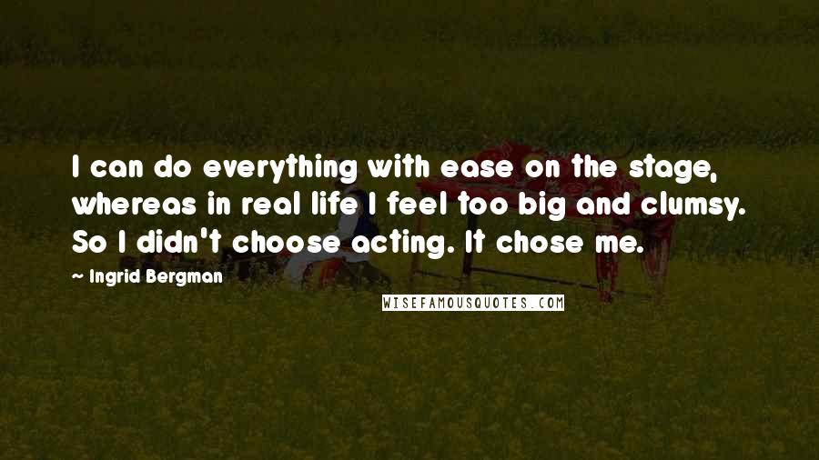 Ingrid Bergman Quotes: I can do everything with ease on the stage, whereas in real life I feel too big and clumsy. So I didn't choose acting. It chose me.