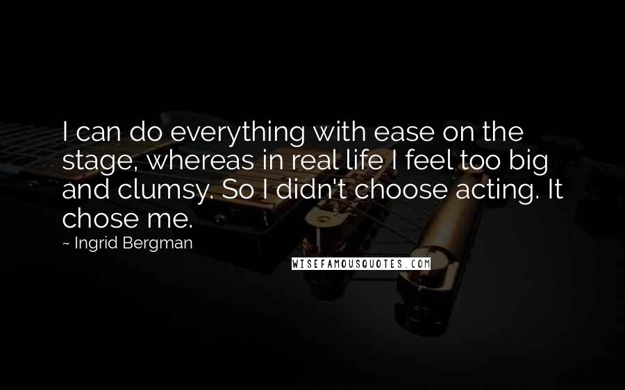 Ingrid Bergman Quotes: I can do everything with ease on the stage, whereas in real life I feel too big and clumsy. So I didn't choose acting. It chose me.