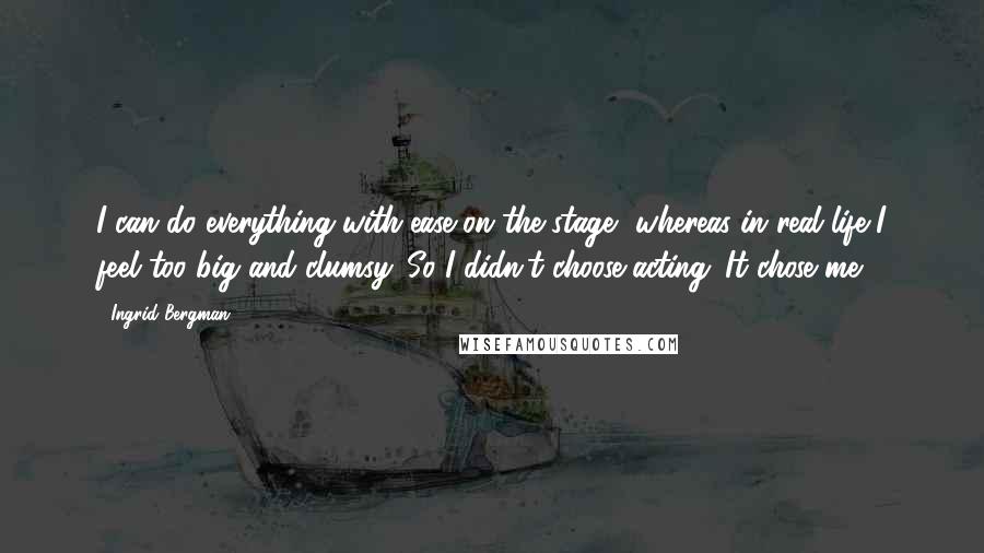 Ingrid Bergman Quotes: I can do everything with ease on the stage, whereas in real life I feel too big and clumsy. So I didn't choose acting. It chose me.
