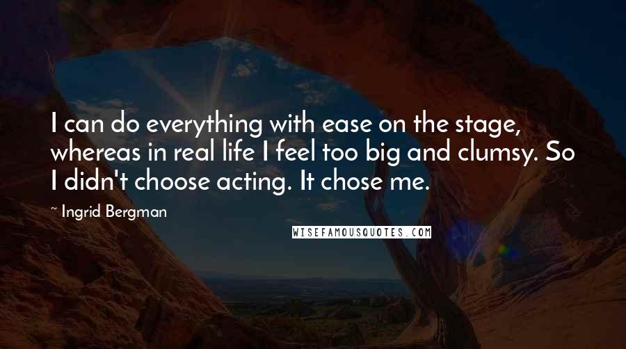 Ingrid Bergman Quotes: I can do everything with ease on the stage, whereas in real life I feel too big and clumsy. So I didn't choose acting. It chose me.