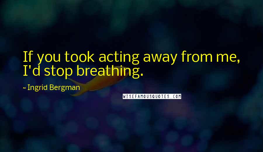 Ingrid Bergman Quotes: If you took acting away from me, I'd stop breathing.