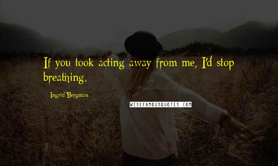 Ingrid Bergman Quotes: If you took acting away from me, I'd stop breathing.