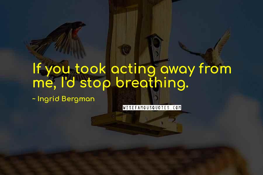 Ingrid Bergman Quotes: If you took acting away from me, I'd stop breathing.