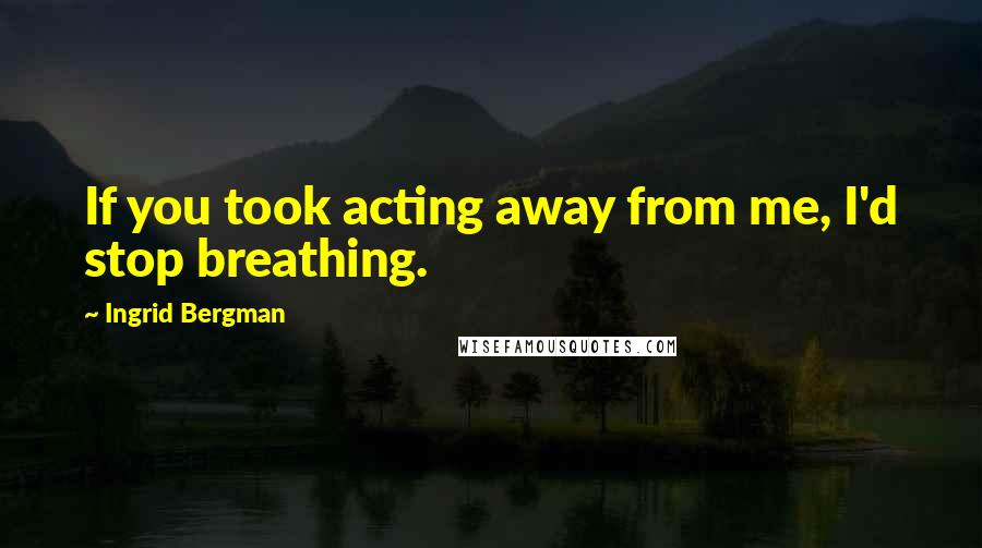 Ingrid Bergman Quotes: If you took acting away from me, I'd stop breathing.