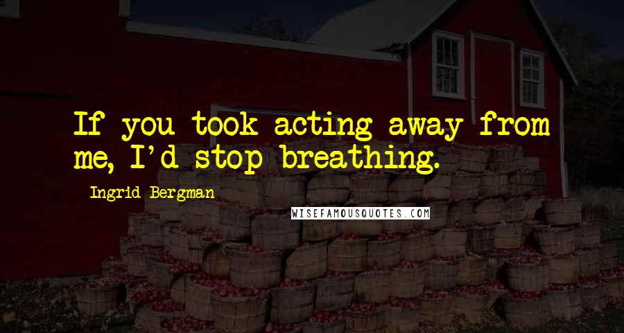 Ingrid Bergman Quotes: If you took acting away from me, I'd stop breathing.